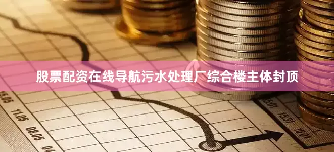 股票配资在线导航污水处理厂综合楼主体封顶