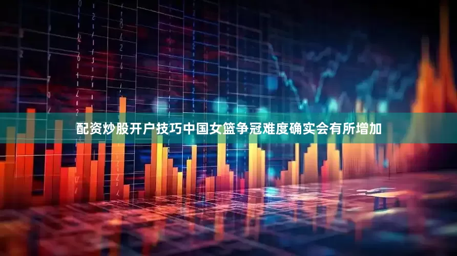 配资炒股开户技巧中国女篮争冠难度确实会有所增加