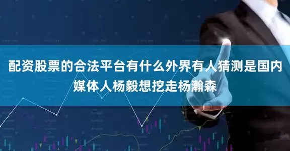 配资股票的合法平台有什么外界有人猜测是国内媒体人杨毅想挖走杨瀚森