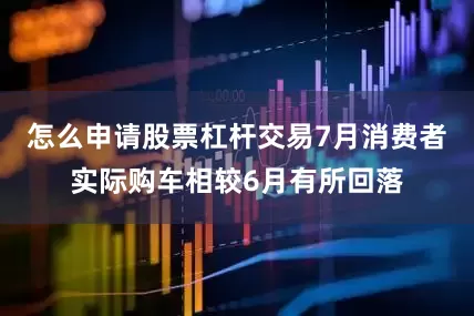 怎么申请股票杠杆交易7月消费者实际购车相较6月有所回落