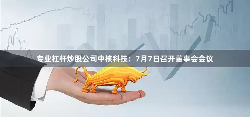 专业杠杆炒股公司中核科技：7月7日召开董事会会议