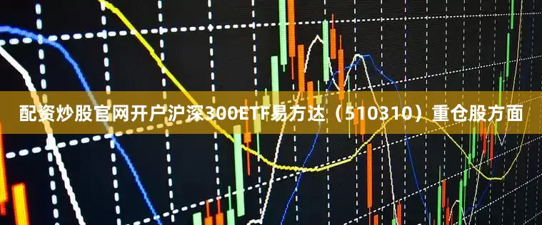 配资炒股官网开户沪深300ETF易方达（510310）重仓股方面