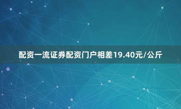 配资一流证券配资门户相差19.40元/公斤