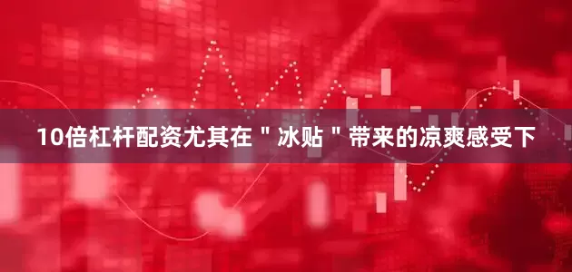10倍杠杆配资尤其在＂冰贴＂带来的凉爽感受下