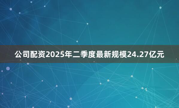 公司配资2025年二季度最新规模24.27亿元