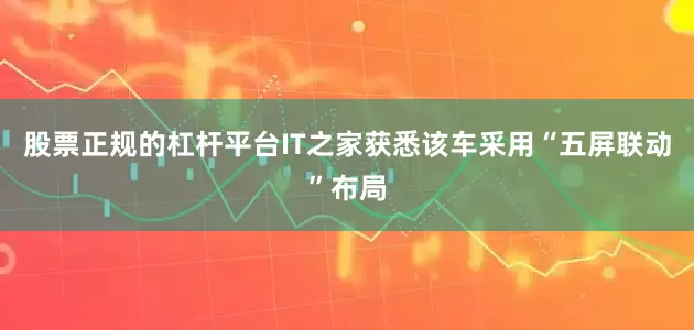 股票正规的杠杆平台IT之家获悉该车采用“五屏联动”布局