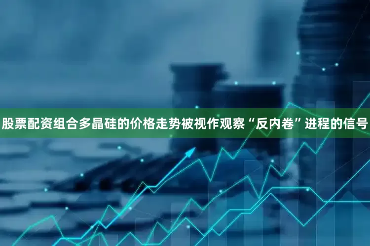 股票配资组合多晶硅的价格走势被视作观察“反内卷”进程的信号