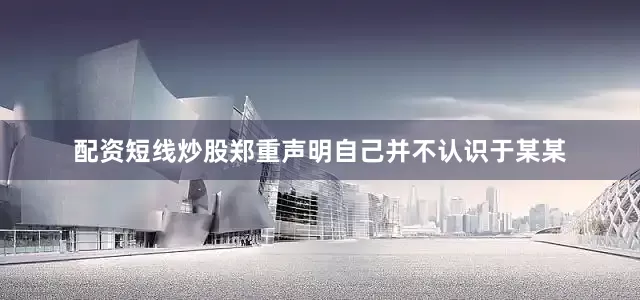 配资短线炒股郑重声明自己并不认识于某某